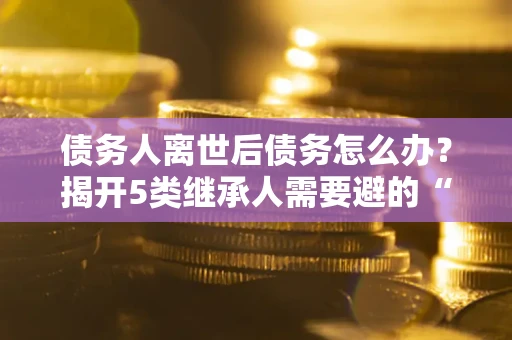 武汉债务人离世后债务怎么办？揭开5类继承人需要避的“坑”